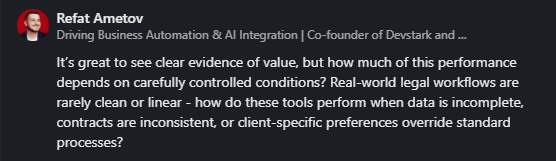 Refat Ametov - It's great to see clear evidence of value, but how much of this performance depends on carefully controlled conditions? Real-world legal workflows are rarely clean or linear - how do these tools perform when data is incomplete, contracts are inconsistent, or client-specific preferences override standard processes?