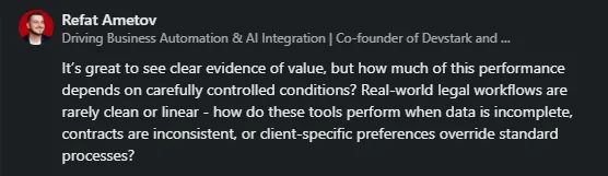 Refat Ametov - It's great to see clear evidence of value, but how much of this performance depends on carefully controlled conditions? Real-world legal workflows are rarely clean or linear - how do these tools perform when data is incomplete, contracts are inconsistent, or client-specific preferences override standard processes?