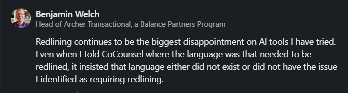 Benjamin Welch - Redlining continues to be the biggest disappointment on legal AI tools I have tried. Even when I told CoCounsel where the language was that needed to be redlined, it insisted that language either did not exist or did not have the issue I identified as requiring redlining.