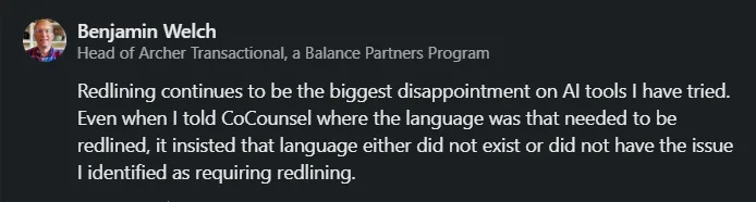 Benjamin Welch - Redlining continues to be the biggest disappointment on legal AI tools I have tried. Even when I told CoCounsel where the language was that needed to be redlined, it insisted that language either did not exist or did not have the issue I identified as requiring redlining.